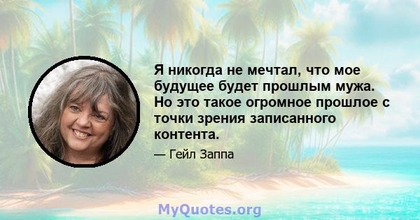 Я никогда не мечтал, что мое будущее будет прошлым мужа. Но это такое огромное прошлое с точки зрения записанного контента.