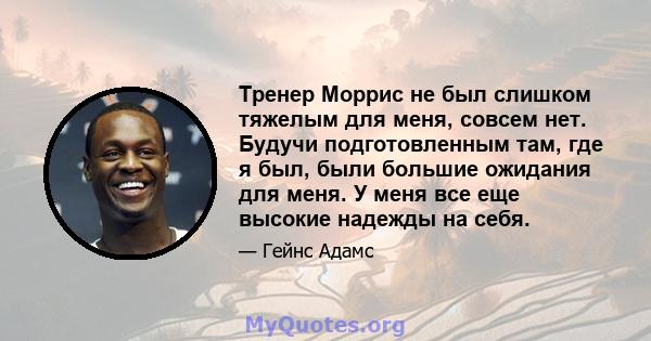 Тренер Моррис не был слишком тяжелым для меня, совсем нет. Будучи подготовленным там, где я был, были большие ожидания для меня. У меня все еще высокие надежды на себя.