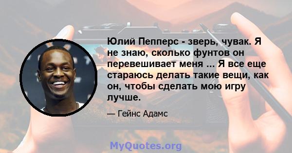 Юлий Пепперс - зверь, чувак. Я не знаю, сколько фунтов он перевешивает меня ... Я все еще стараюсь делать такие вещи, как он, чтобы сделать мою игру лучше.