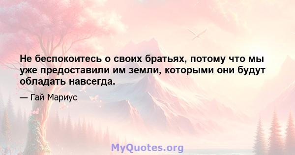 Не беспокоитесь о своих братьях, потому что мы уже предоставили им земли, которыми они будут обладать навсегда.