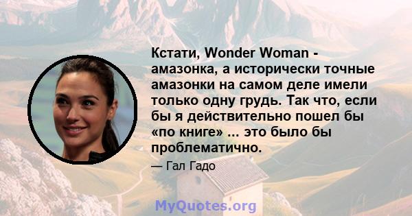 Кстати, Wonder Woman - амазонка, а исторически точные амазонки на самом деле имели только одну грудь. Так что, если бы я действительно пошел бы «по книге» ... это было бы проблематично.