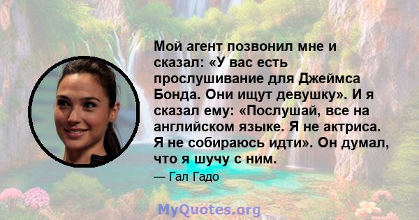 Мой агент позвонил мне и сказал: «У вас есть прослушивание для Джеймса Бонда. Они ищут девушку». И я сказал ему: «Послушай, все на английском языке. Я не актриса. Я не собираюсь идти». Он думал, что я шучу с ним.