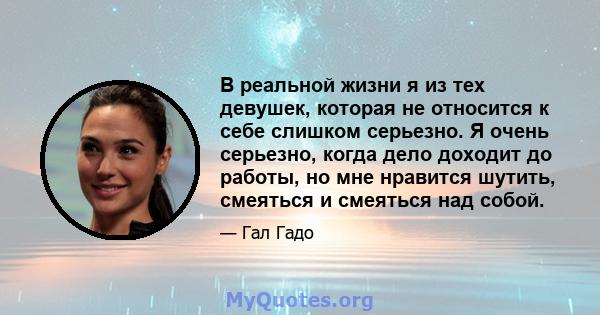 В реальной жизни я из тех девушек, которая не относится к себе слишком серьезно. Я очень серьезно, когда дело доходит до работы, но мне нравится шутить, смеяться и смеяться над собой.