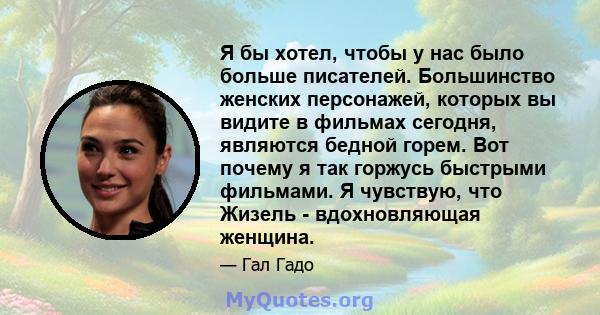 Я бы хотел, чтобы у нас было больше писателей. Большинство женских персонажей, которых вы видите в фильмах сегодня, являются бедной горем. Вот почему я так горжусь быстрыми фильмами. Я чувствую, что Жизель -