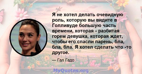 Я не хотел делать очевидную роль, которую вы видите в Голливуде большую часть времени, которая - разбитая горем девушка, которая ждет, чтобы его спасли парень, бла, бла, бла. Я хотел сделать что -то другое.