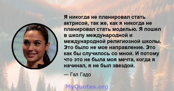 Я никогда не планировал стать актрисой, так же, как я никогда не планировал стать моделью. Я пошел в школу международной и международной религиозной школы. Это было не мое направление. Это как бы случилось со мной. И