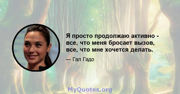 Я просто продолжаю активно - все, что меня бросает вызов, все, что мне хочется делать.