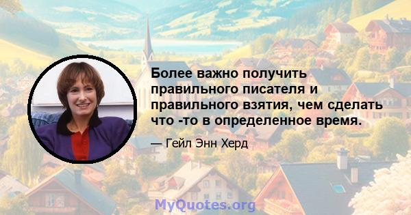 Более важно получить правильного писателя и правильного взятия, чем сделать что -то в определенное время.