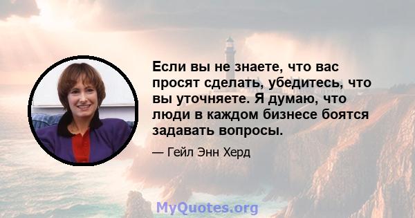 Если вы не знаете, что вас просят сделать, убедитесь, что вы уточняете. Я думаю, что люди в каждом бизнесе боятся задавать вопросы.