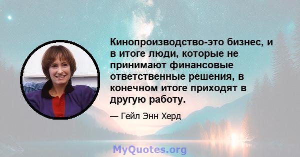 Кинопроизводство-это бизнес, и в итоге люди, которые не принимают финансовые ответственные решения, в конечном итоге приходят в другую работу.