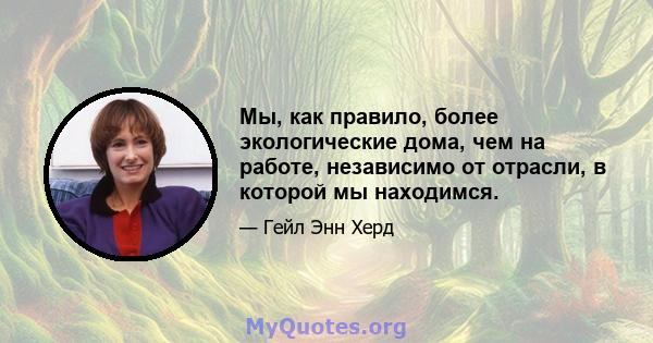 Мы, как правило, более экологические дома, чем на работе, независимо от отрасли, в которой мы находимся.