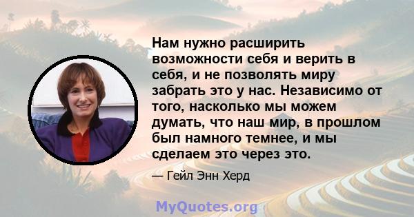 Нам нужно расширить возможности себя и верить в себя, и не позволять миру забрать это у нас. Независимо от того, насколько мы можем думать, что наш мир, в прошлом был намного темнее, и мы сделаем это через это.