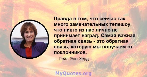 Правда в том, что сейчас так много замечательных телешоу, что никто из нас лично не принимает наград. Самая важная обратная связь - это обратная связь, которую мы получаем от поклонников.