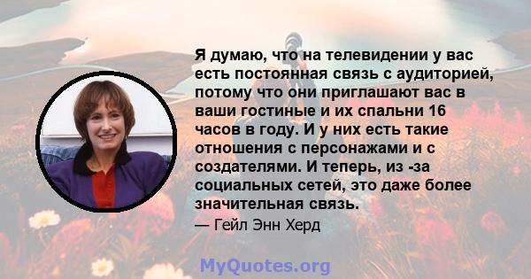 Я думаю, что на телевидении у вас есть постоянная связь с аудиторией, потому что они приглашают вас в ваши гостиные и их спальни 16 часов в году. И у них есть такие отношения с персонажами и с создателями. И теперь, из