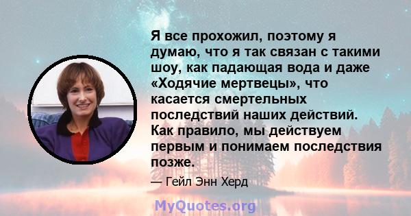 Я все прохожил, поэтому я думаю, что я так связан с такими шоу, как падающая вода и даже «Ходячие мертвецы», что касается смертельных последствий наших действий. Как правило, мы действуем первым и понимаем последствия