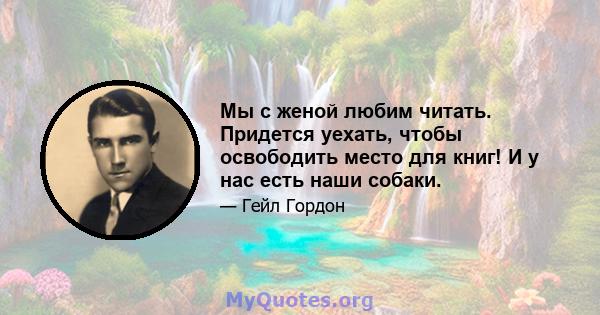 Мы с женой любим читать. Придется уехать, чтобы освободить место для книг! И у нас есть наши собаки.