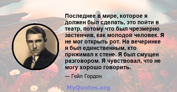 Последнее в мире, которое я должен был сделать, это пойти в театр, потому что был чрезмерно застенчив, как молодой человек. Я не мог открыть рот. На вечеринке я был единственным, кто прижимал к стене. Я был смущен