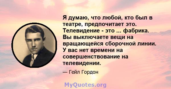 Я думаю, что любой, кто был в театре, предпочитает это. Телевидение - это ... фабрика. Вы выключаете вещи на вращающейся сборочной линии. У вас нет времени на совершенствование на телевидении.