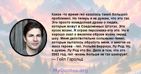 Какое -то время гей казалась такой большой проблемой. Но теперь я не думаю, что это так. Это просто комедийная драма о людях, которые живут в Соединенных Штатах. Это кусок жизни. Я играю персонажа-это это. Но я хорошо