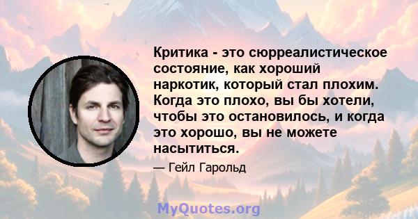 Критика - это сюрреалистическое состояние, как хороший наркотик, который стал плохим. Когда это плохо, вы бы хотели, чтобы это остановилось, и когда это хорошо, вы не можете насытиться.