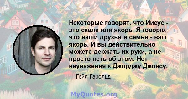 Некоторые говорят, что Иисус - это скала или якорь. Я говорю, что ваши друзья и семья - ваш якорь. И вы действительно можете держать их руки, а не просто петь об этом. Нет неуважения к Джорджу Джонсу.