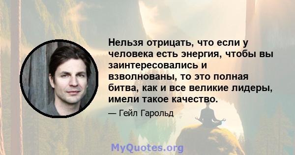 Нельзя отрицать, что если у человека есть энергия, чтобы вы заинтересовались и взволнованы, то это полная битва, как и все великие лидеры, имели такое качество.