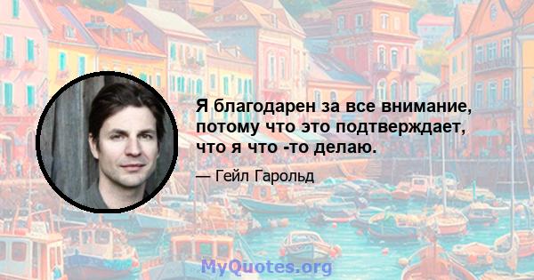 Я благодарен за все внимание, потому что это подтверждает, что я что -то делаю.