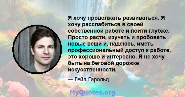 Я хочу продолжать развиваться. Я хочу расслабиться в своей собственной работе и пойти глубже. Просто расти, изучать и пробовать новые вещи и, надеюсь, иметь профессиональный доступ к работе, это хорошо и интересно. Я не 