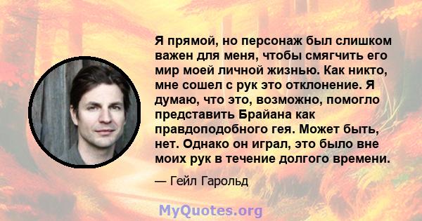 Я прямой, но персонаж был слишком важен для меня, чтобы смягчить его мир моей личной жизнью. Как никто, мне сошел с рук это отклонение. Я думаю, что это, возможно, помогло представить Брайана как правдоподобного гея.