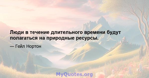 Люди в течение длительного времени будут полагаться на природные ресурсы.