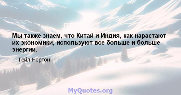 Мы также знаем, что Китай и Индия, как нарастают их экономики, используют все больше и больше энергии.