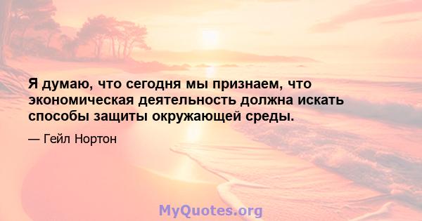 Я думаю, что сегодня мы признаем, что экономическая деятельность должна искать способы защиты окружающей среды.