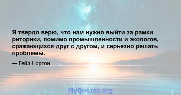 Я твердо верю, что нам нужно выйти за рамки риторики, помимо промышленности и экологов, сражающихся друг с другом, и серьезно решать проблемы.