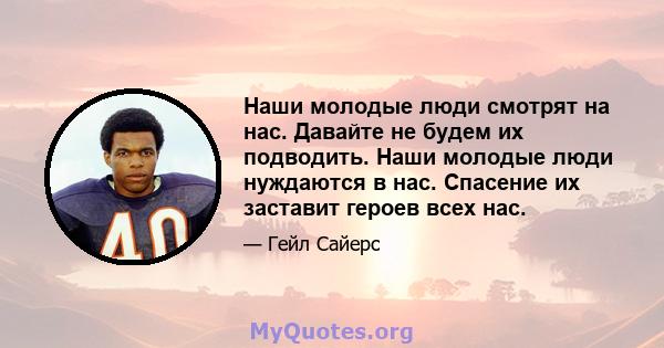 Наши молодые люди смотрят на нас. Давайте не будем их подводить. Наши молодые люди нуждаются в нас. Спасение их заставит героев всех нас.