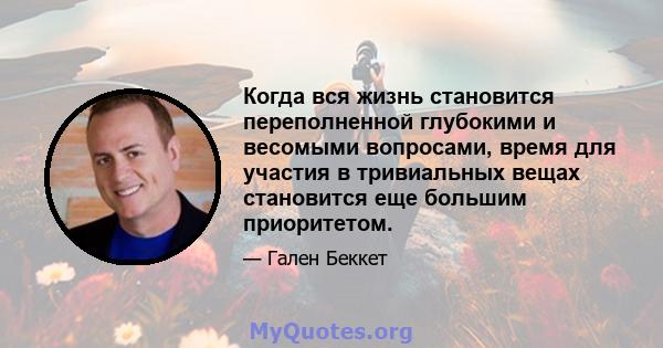 Когда вся жизнь становится переполненной глубокими и весомыми вопросами, время для участия в тривиальных вещах становится еще большим приоритетом.