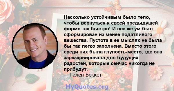 Насколько устойчивым было тело, чтобы вернуться к своей предыдущей форме так быстро! И все же ум был сформирован из менее податливого вещества. Пустота в ее мыслях не была бы так легко заполнена. Вместо этого среди них