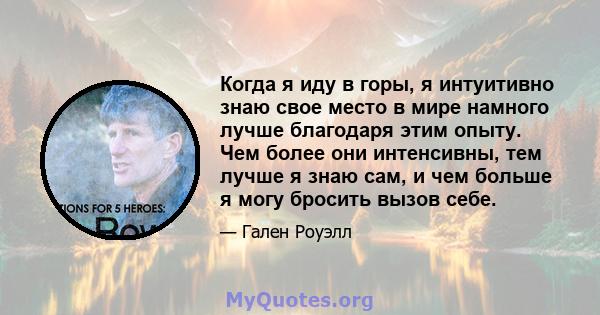 Когда я иду в горы, я интуитивно знаю свое место в мире намного лучше благодаря этим опыту. Чем более они интенсивны, тем лучше я знаю сам, и чем больше я могу бросить вызов себе.