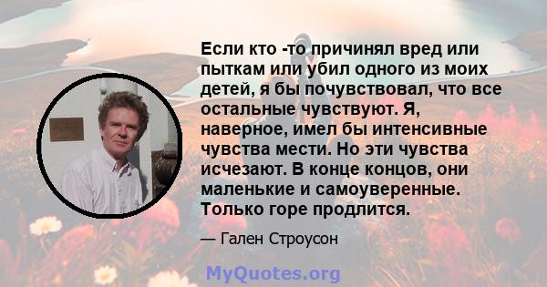 Если кто -то причинял вред или пыткам или убил одного из моих детей, я бы почувствовал, что все остальные чувствуют. Я, наверное, имел бы интенсивные чувства мести. Но эти чувства исчезают. В конце концов, они маленькие 