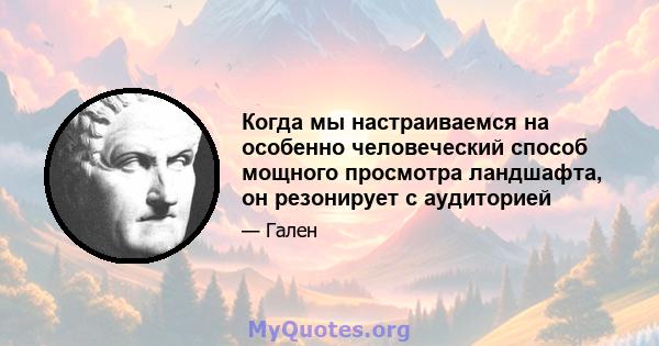 Когда мы настраиваемся на особенно человеческий способ мощного просмотра ландшафта, он резонирует с аудиторией