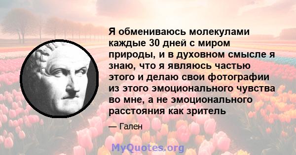 Я обмениваюсь молекулами каждые 30 дней с миром природы, и в духовном смысле я знаю, что я являюсь частью этого и делаю свои фотографии из этого эмоционального чувства во мне, а не эмоционального расстояния как зритель