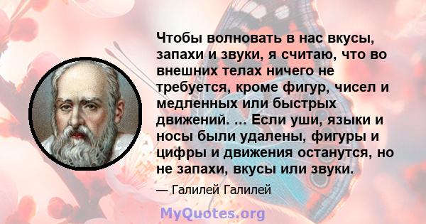 Чтобы волновать в нас вкусы, запахи и звуки, я считаю, что во внешних телах ничего не требуется, кроме фигур, чисел и медленных или быстрых движений. ... Если уши, языки и носы были удалены, фигуры и цифры и движения