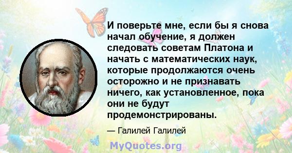 И поверьте мне, если бы я снова начал обучение, я должен следовать советам Платона и начать с математических наук, которые продолжаются очень осторожно и не признавать ничего, как установленное, пока они не будут