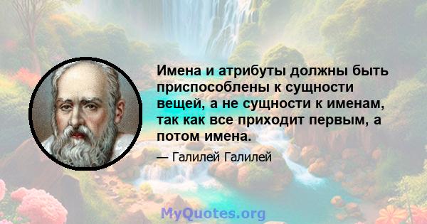 Имена и атрибуты должны быть приспособлены к сущности вещей, а не сущности к именам, так как все приходит первым, а потом имена.