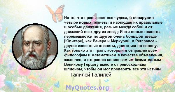 Но то, что превышает все чудеса, я обнаружил четыре новых планеты и наблюдал их правильные и особые движения, разные между собой и от движений всех других звезд; И эти новые планеты перемещаются по другой очень большой