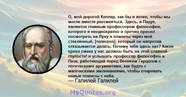 О, мой дорогой Кеплер, как бы я хотел, чтобы мы могли вместе рассмеяться. Здесь, в Падуе, является главным профессором философии, которого я неоднократно и срочно просил посмотреть на Луну и планеты через мой