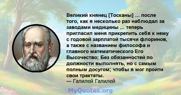 Великий княнец [Тосканы] ... после того, как я несколько раз наблюдал за заводами медицины ... теперь пригласил меня прикрепить себя к нему с годовой зарплатой тысячи флоринов, а также с названием философа и главного