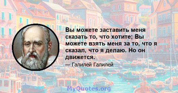 Вы можете заставить меня сказать то, что хотите; Вы можете взять меня за то, что я сказал, что я делаю. Но он движется.