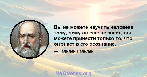 Вы не можете научить человека тому, чему он еще не знает, вы можете принести только то, что он знает в его осознание.