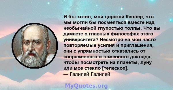 Я бы хотел, мой дорогой Кеплер, что мы могли бы посмеяться вместе над необычайной глупостью толпы. Что вы думаете о главных философах этого университета? Несмотря на мои часто повторяемые усилия и приглашения, они с