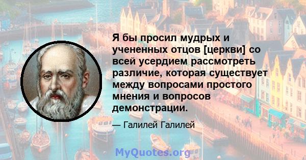 Я бы просил мудрых и учененных отцов [церкви] со всей усердием рассмотреть различие, которая существует между вопросами простого мнения и вопросов демонстрации.